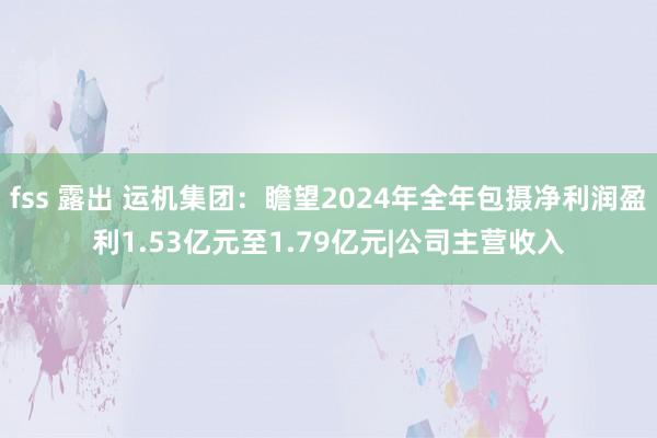 fss 露出 运机集团：瞻望2024年全年包摄净利润盈利1.53亿元至1.79亿元|公司主营收入