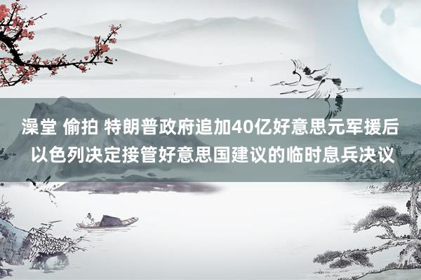 澡堂 偷拍 特朗普政府追加40亿好意思元军援后 以色列决定接管好意思国建议的临时息兵决议