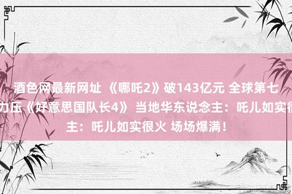 酒色网最新网址 《哪吒2》破143亿元 全球第七！新西兰票房力压《好意思国队长4》 当地华东说念主：吒儿如实很火 场场爆满！