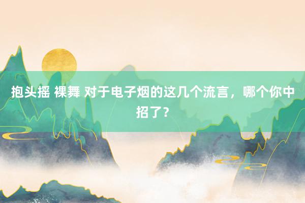 抱头摇 裸舞 对于电子烟的这几个流言，哪个你中招了？