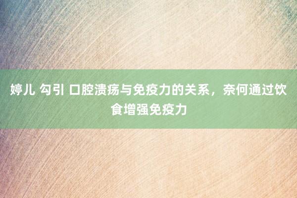婷儿 勾引 口腔溃疡与免疫力的关系，奈何通过饮食增强免疫力