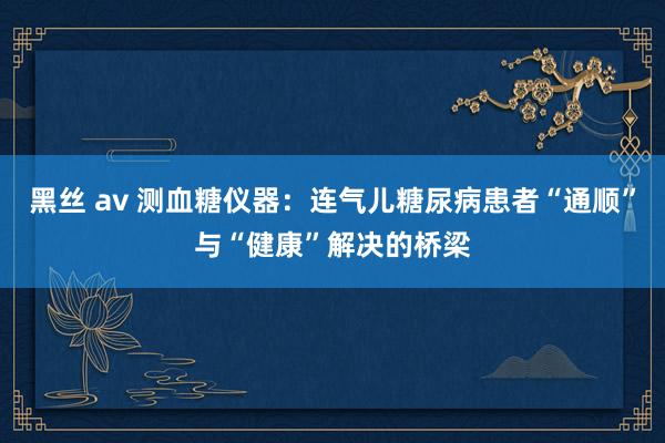 黑丝 av 测血糖仪器：连气儿糖尿病患者“通顺”与“健康”解决的桥梁