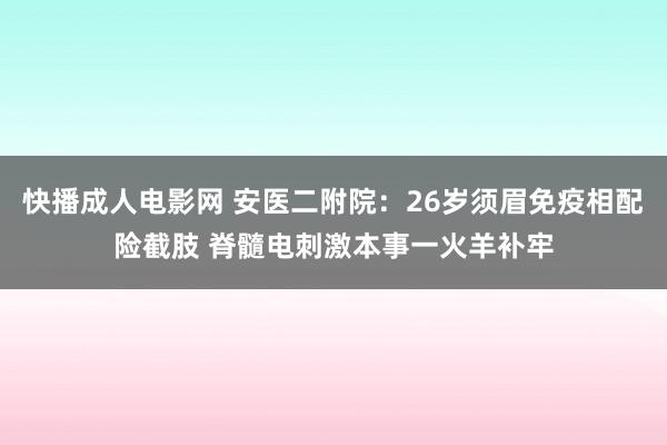 快播成人电影网 安医二附院：26岁须眉免疫相配险截肢 脊髓电刺激本事一火羊补牢