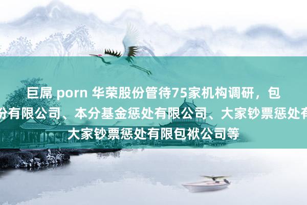 巨屌 porn 华荣股份管待75家机构调研，包括财通证券股份有限公司、本分基金惩处有限公司、大家钞票惩处有限包袱公司等