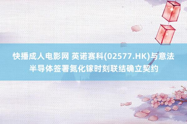 快播成人电影网 英诺赛科(02577.HK)与意法半导体签署氮化镓时刻联结确立契约