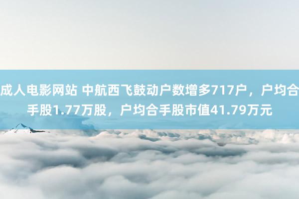 成人电影网站 中航西飞鼓动户数增多717户，户均合手股1.77万股，户均合手股市值41.79万元