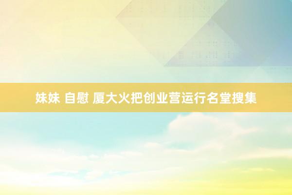 妹妹 自慰 厦大火把创业营运行名堂搜集
