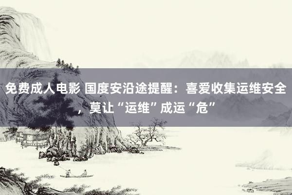 免费成人电影 国度安沿途提醒：喜爱收集运维安全，莫让“运维”成运“危”