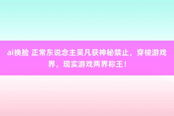 ai换脸 正常东说念主吴凡获神秘禁止，穿梭游戏界，现实游戏两界称王！