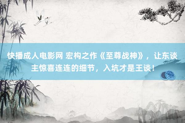 快播成人电影网 宏构之作《至尊战神》，让东谈主惊喜连连的细节，入坑才是王谈！
