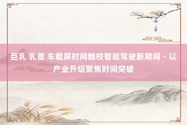 巨乳 乳首 车载屏时间雠校智能驾驶新期间 - 以产业升级聚焦时间突破
