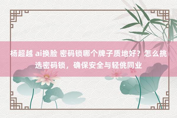 杨超越 ai换脸 密码锁哪个牌子质地好？怎么挑选密码锁，确保安全与轻佻同业