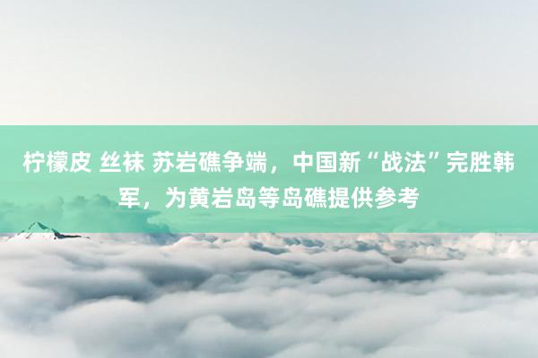 柠檬皮 丝袜 苏岩礁争端，中国新“战法”完胜韩军，为黄岩岛等岛礁提供参考