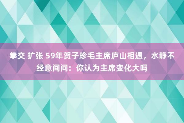 拳交 扩张 59年贺子珍毛主席庐山相遇，水静不经意间问：你认为主席变化大吗
