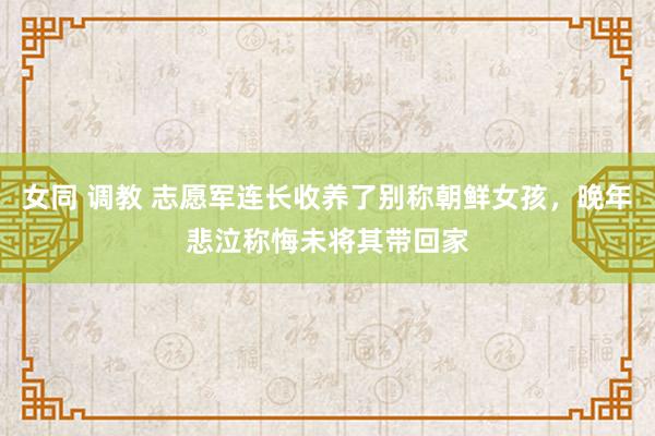 女同 调教 志愿军连长收养了别称朝鲜女孩，晚年悲泣称悔未将其带回家