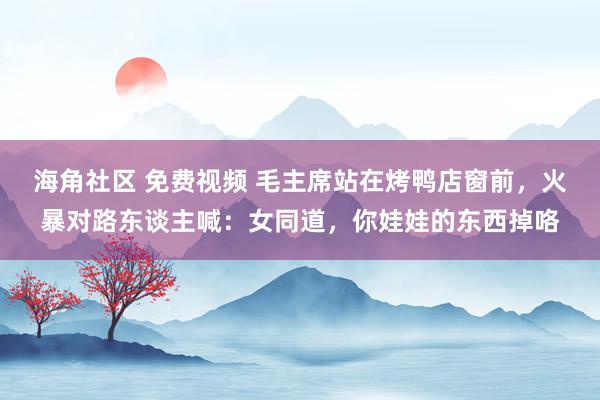 海角社区 免费视频 毛主席站在烤鸭店窗前，火暴对路东谈主喊：女同道，你娃娃的东西掉咯