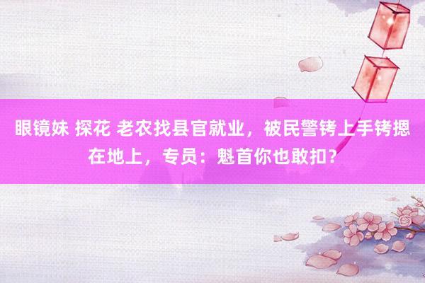 眼镜妹 探花 老农找县官就业，被民警铐上手铐摁在地上，专员：魁首你也敢扣？