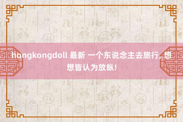 hongkongdoll 最新 一个东说念主去旅行， 想想皆认为放纵!