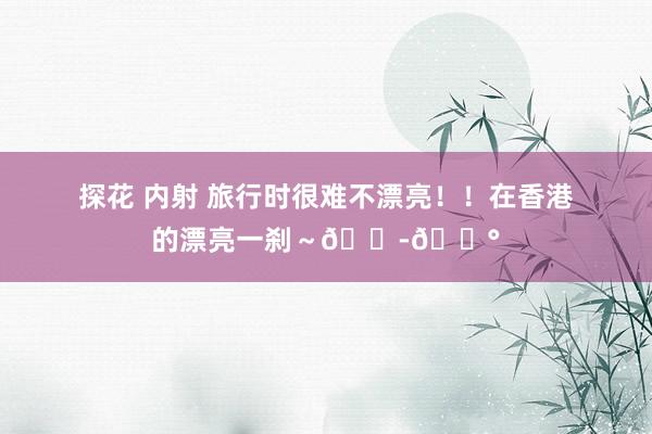 探花 内射 旅行时很难不漂亮！！在香港的漂亮一刹～🇭🇰