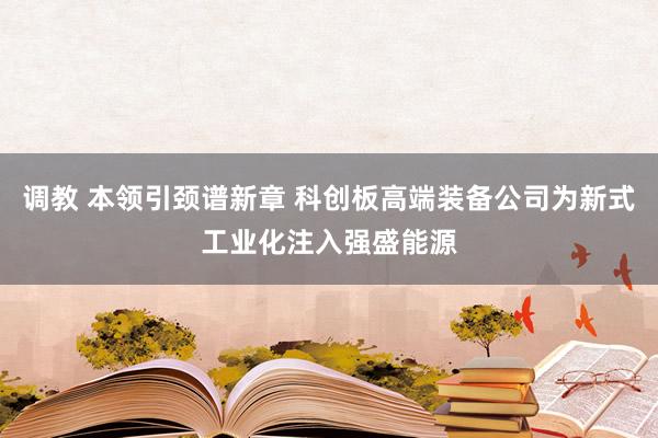 调教 本领引颈谱新章 科创板高端装备公司为新式工业化注入强盛能源
