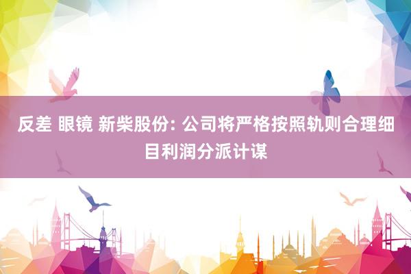 反差 眼镜 新柴股份: 公司将严格按照轨则合理细目利润分派计谋