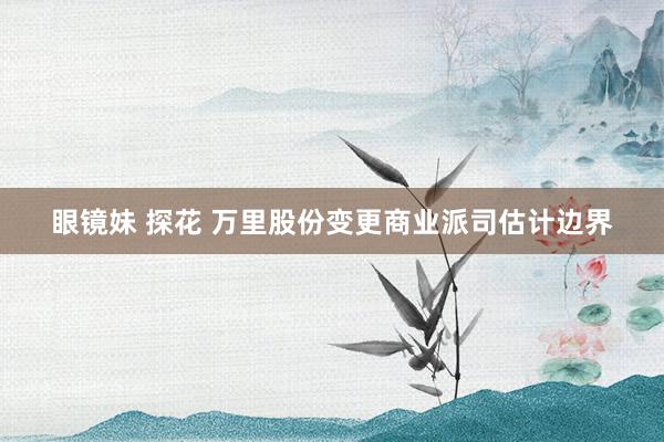 眼镜妹 探花 万里股份变更商业派司估计边界