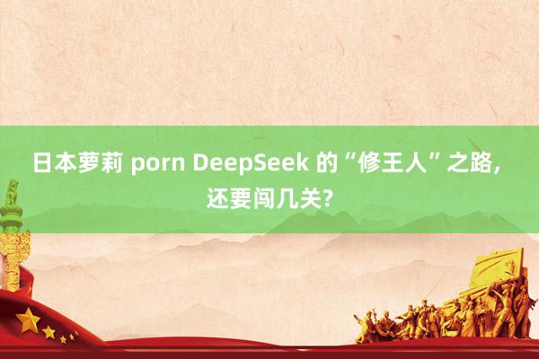 日本萝莉 porn DeepSeek 的“修王人”之路， 还要闯几关?