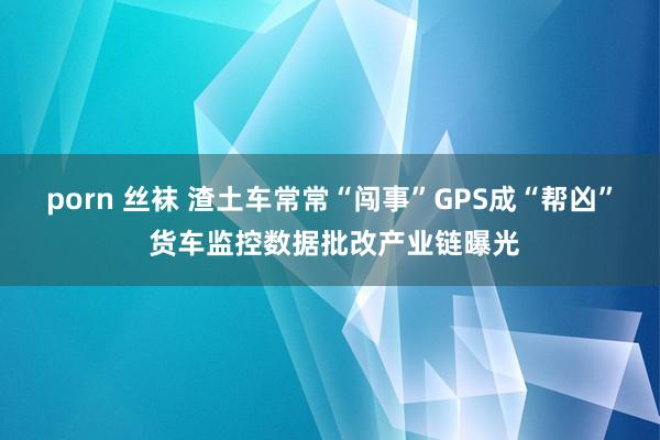 porn 丝袜 渣土车常常“闯事”GPS成“帮凶” 货车监控数据批改产业链曝光