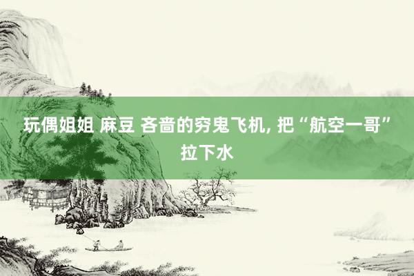 玩偶姐姐 麻豆 吝啬的穷鬼飞机， 把“航空一哥”拉下水