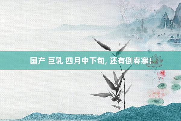 国产 巨乳 四月中下旬， 还有倒春寒!