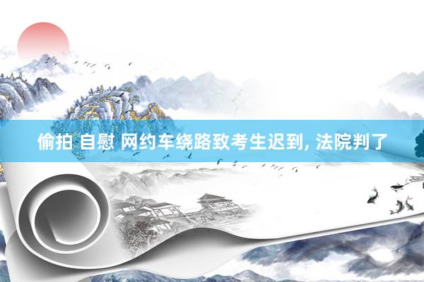 偷拍 自慰 网约车绕路致考生迟到， 法院判了
