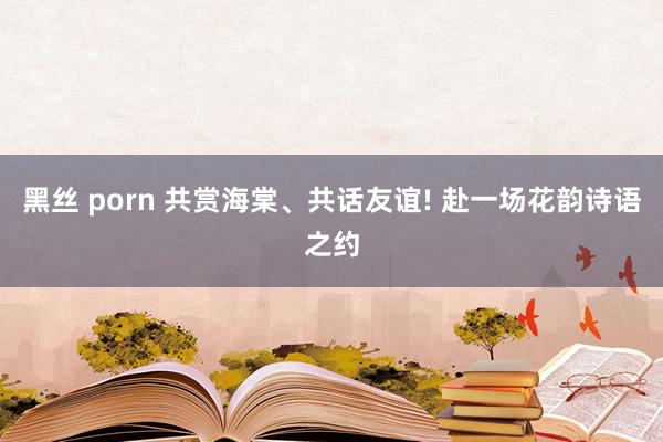 黑丝 porn 共赏海棠、共话友谊! 赴一场花韵诗语之约