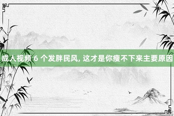 成人视频 6 个发胖民风， 这才是你瘦不下来主要原因