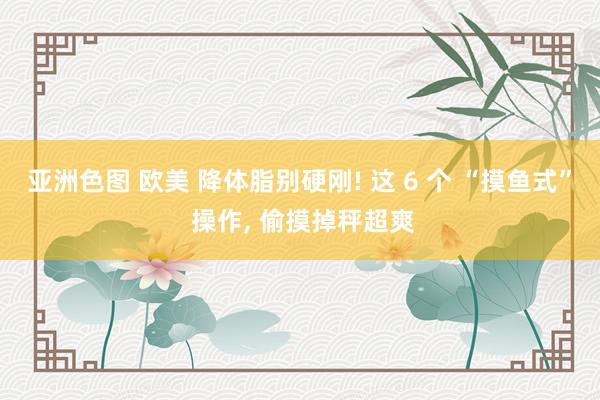 亚洲色图 欧美 降体脂别硬刚! 这 6 个 “摸鱼式” 操作， 偷摸掉秤超爽