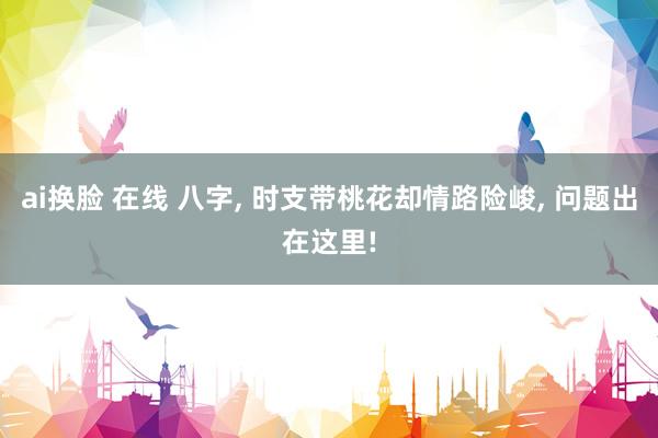 ai换脸 在线 八字， 时支带桃花却情路险峻， 问题出在这里!