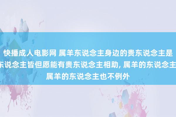 快播成人电影网 属羊东说念主身边的贵东说念主是谁， 每个东说念主皆但愿能有贵东说念主相助， 属羊的东说念主也不例外