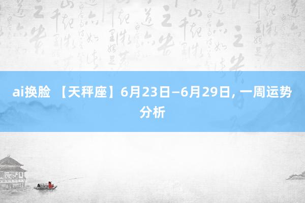 ai换脸 【天秤座】6月23日—6月29日， 一周运势分析