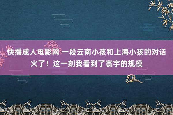 快播成人电影网 一段云南小孩和上海小孩的对话火了！这一刻我看到了寰宇的规模