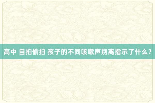 高中 自拍偷拍 孩子的不同咳嗽声别离指示了什么？