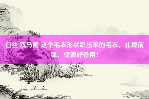 白丝 双马尾 这个毛衣形状织出来的毛衣，止境前锋，储藏好备用！