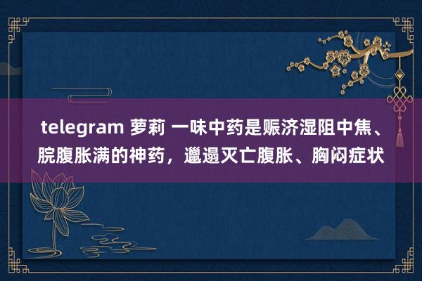 telegram 萝莉 一味中药是赈济湿阻中焦、脘腹胀满的神药，邋遢灭亡腹胀、胸闷症状