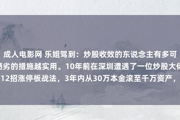 成人电影网 乐姐驾到：炒股收效的东说念主有多可怕，死磕一种战法，越陋劣的措施越实用。10年前在深圳遭遇了一位炒股大佬，凭借自创的12招涨停板战法，3年内从30万本金滚至千万资产，达成钞票目田。炒股其实莫得那么复杂...