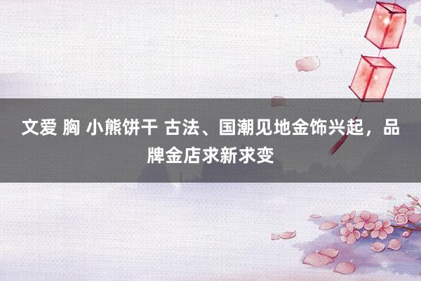 文爱 胸 小熊饼干 古法、国潮见地金饰兴起，品牌金店求新求变