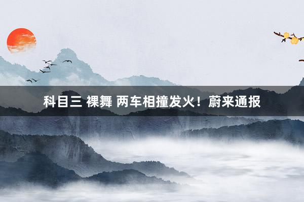 科目三 裸舞 两车相撞发火！蔚来通报