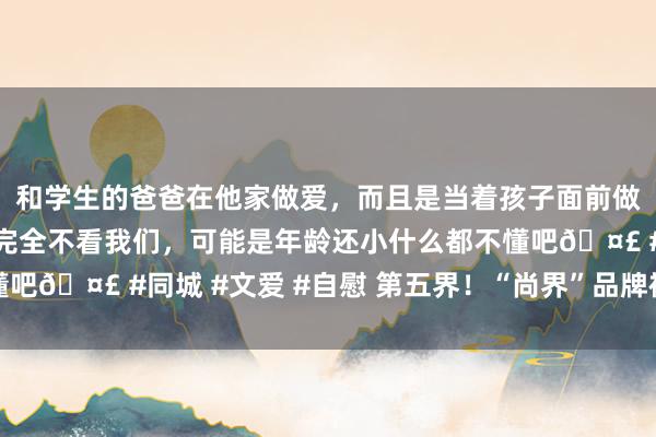 和学生的爸爸在他家做爱，而且是当着孩子面前做爱，太刺激了，孩子完全不看我们，可能是年龄还小什么都不懂吧🤣 #同城 #文爱 #自慰 第五界！“尚界”品牌被曝行将发布
